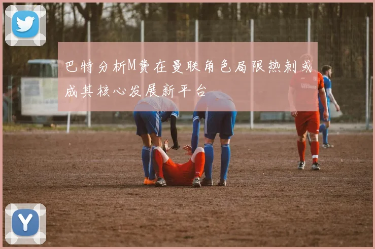 巴特分析M费在曼联角色局限热刺或成其核心发展新平台