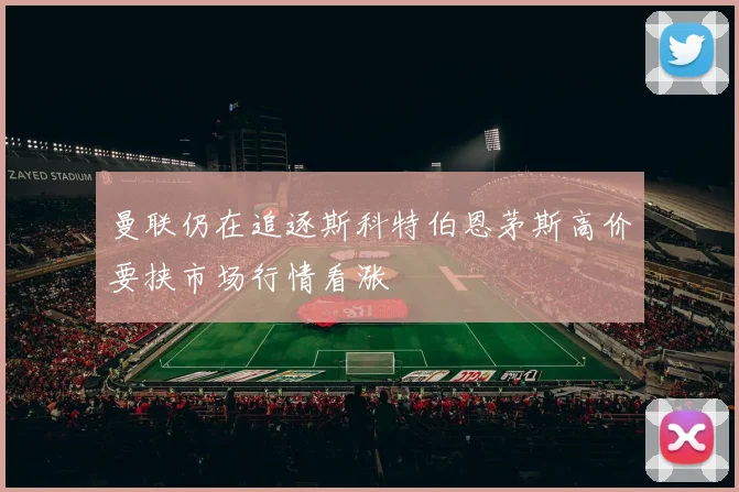 曼联仍在追逐斯科特伯恩茅斯高价要挟市场行情看涨
