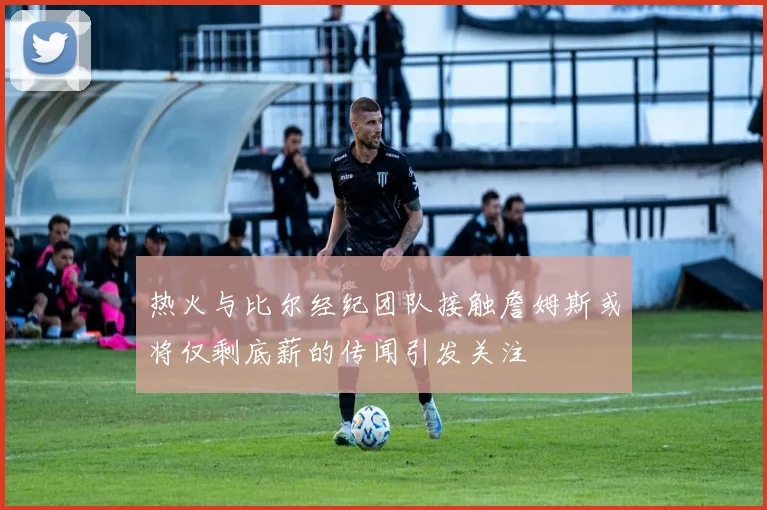 热火与比尔经纪团队接触詹姆斯或将仅剩底薪的传闻引发关注