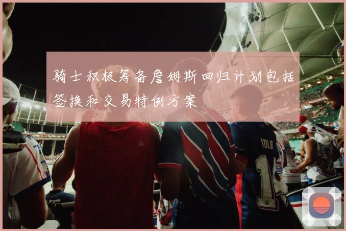 骑士积极筹备詹姆斯回归计划包括签换和交易特例方案