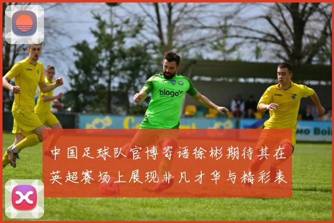中国足球队官博寄语徐彬期待其在英超赛场上展现非凡才华与精彩表现