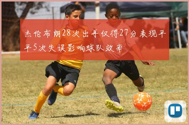 杰伦布朗28次出手仅得27分表现平平5次失误影响球队效率