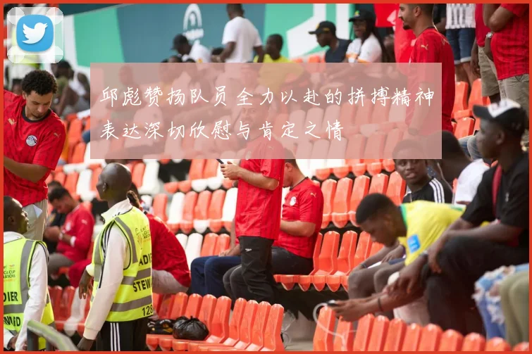 邱彪赞扬队员全力以赴的拼搏精神表达深切欣慰与肯定之情