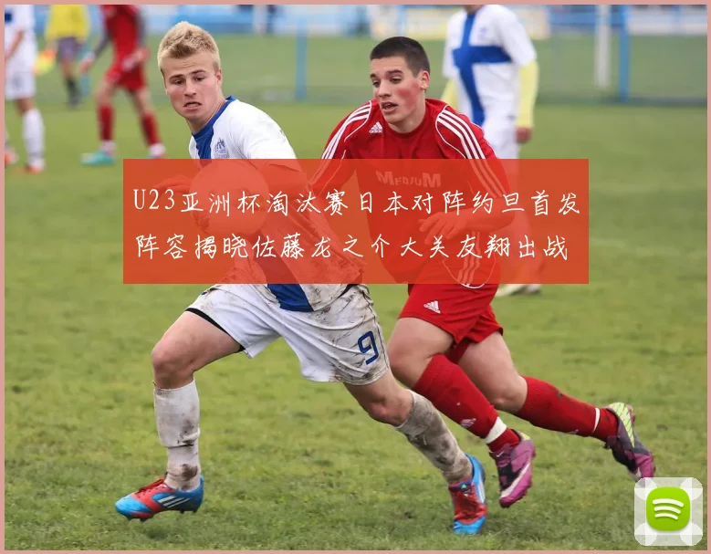 U23亚洲杯淘汰赛日本对阵约旦首发阵容揭晓佐藤龙之介大关友翔出战