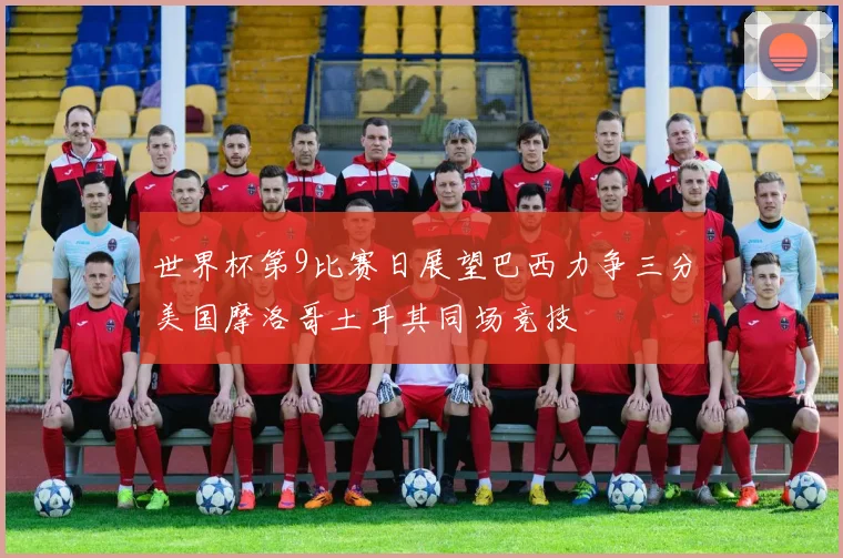 世界杯第9比赛日展望巴西力争三分美国摩洛哥土耳其同场竞技