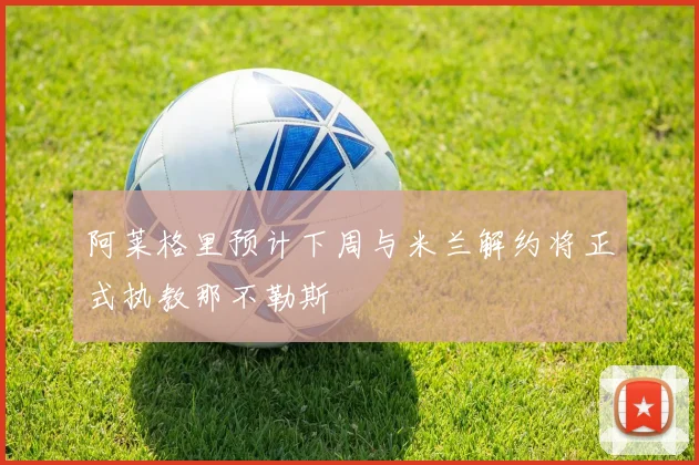 阿莱格里预计下周与米兰解约将正式执教那不勒斯