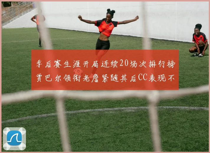 季后赛生涯开局连续20场次排行榜贾巴尔领衔老詹紧随其后CC表现不俗