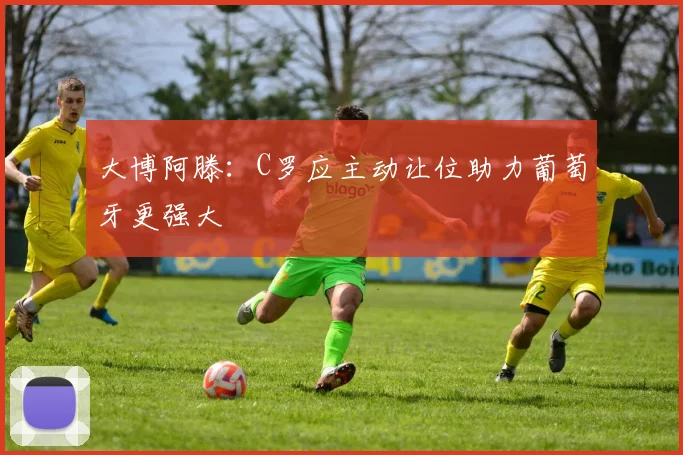 大博阿滕：C罗应主动让位助力葡萄牙更强大