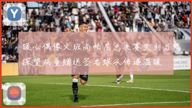 暖心偶像文班尚帕尼总决赛失利后探望病童赠送签名球衣传递温暖