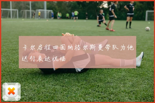 卡尔启程回国纳格尔斯曼带队为他送行表达祝福
