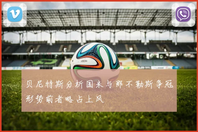 贝尼特斯分析国米与那不勒斯争冠形势前者略占上风