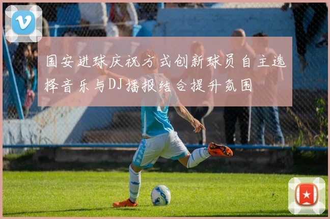 国安进球庆祝方式创新球员自主选择音乐与DJ播报结合提升氛围