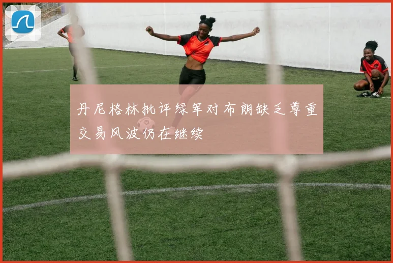 丹尼格林批评绿军对布朗缺乏尊重交易风波仍在继续