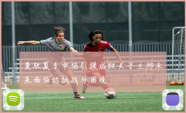 曼联夏季中场引援成败关乎主帅未来面临的挑战与困境