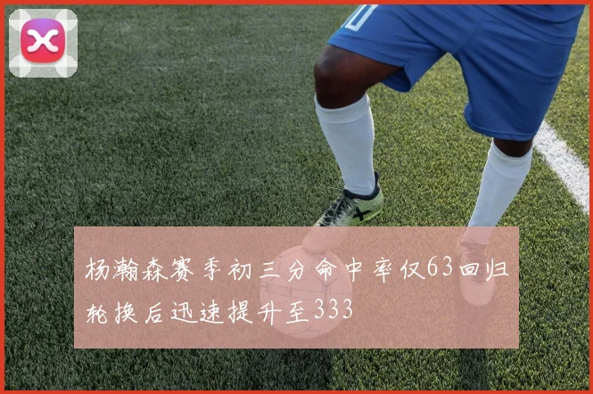 杨瀚森赛季初三分命中率仅63回归轮换后迅速提升至333