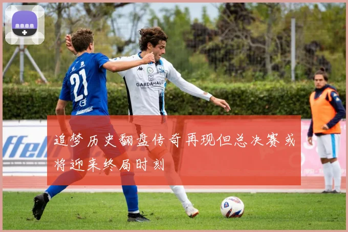 追梦历史翻盘传奇再现但总决赛或将迎来终局时刻