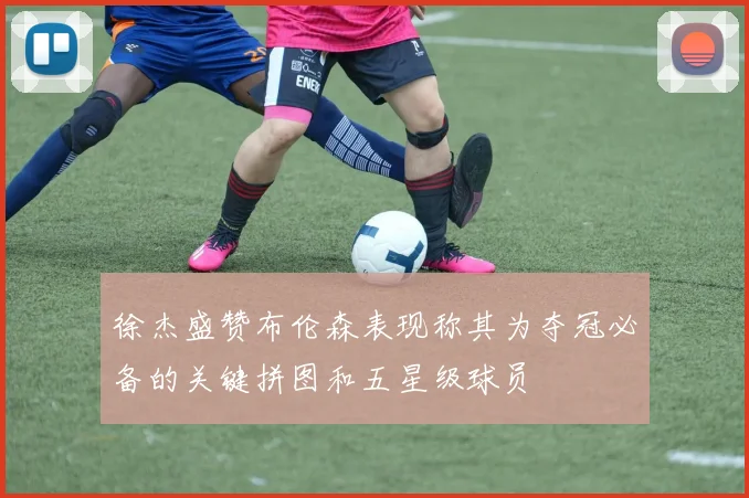 徐杰盛赞布伦森表现称其为夺冠必备的关键拼图和五星级球员