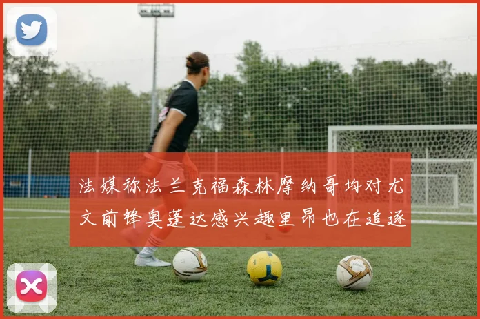 法媒称法兰克福森林摩纳哥均对尤文前锋奥蓬达感兴趣里昂也在追逐他