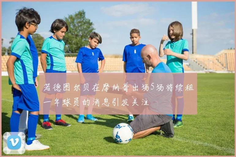 若德图尔贝在摩纳哥出场5场将续租一年球员的消息引发关注