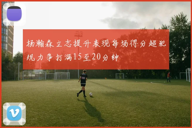 杨瀚森立志提升表现每场得分超犯规力争打满15至20分钟