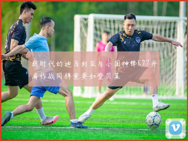 新时代的迪马利亚与小国神锋K77并肩作战同样重要如登贝莱