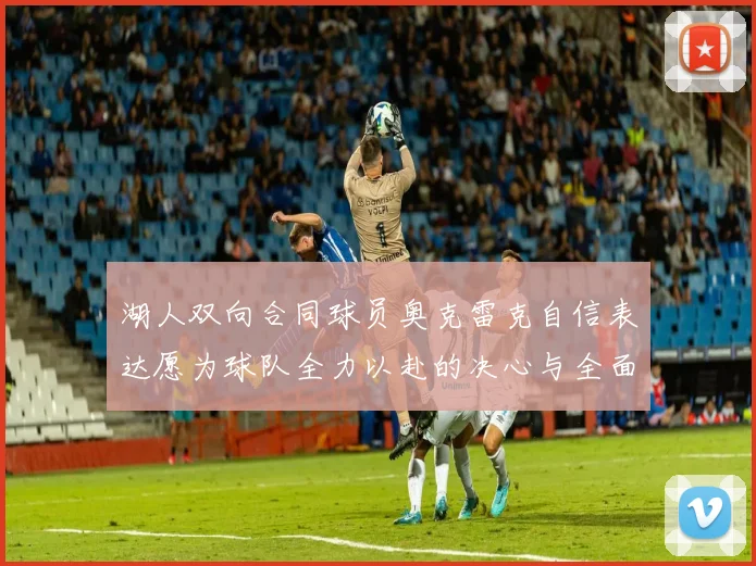 湖人双向合同球员奥克雷克自信表达愿为球队全力以赴的决心与全面能力