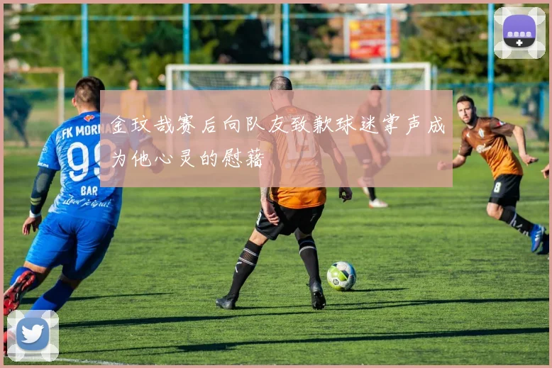 金玟哉赛后向队友致歉球迷掌声成为他心灵的慰藉