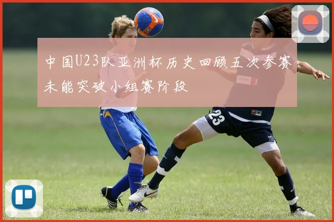中国U23队亚洲杯历史回顾五次参赛未能突破小组赛阶段