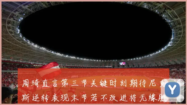 周琦直言第三节关键时刻期待尼克斯逆转表现末节若不改进将无缘胜利